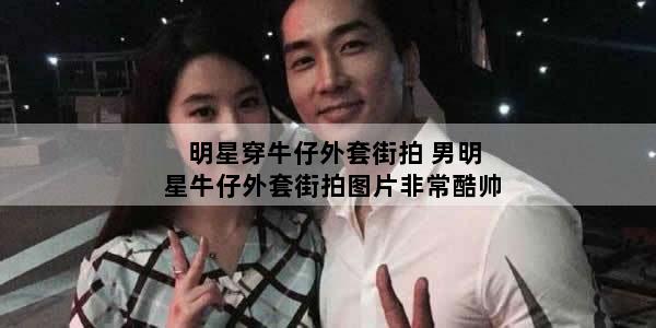 明星穿牛仔外套街拍 男明星牛仔外套街拍图片非常酷帅